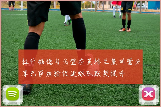 拉什福德与戈登在英格兰集训营分享巴萨经验促进球队默契提升