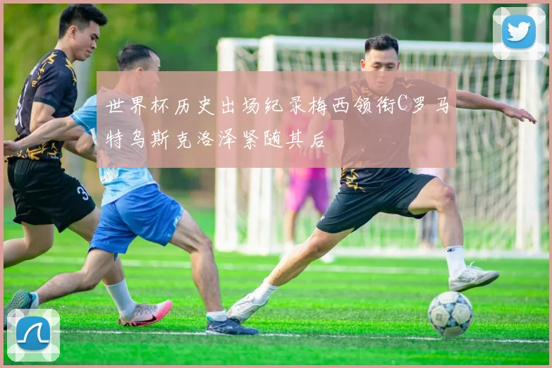 世界杯历史出场纪录梅西领衔C罗马特乌斯克洛泽紧随其后