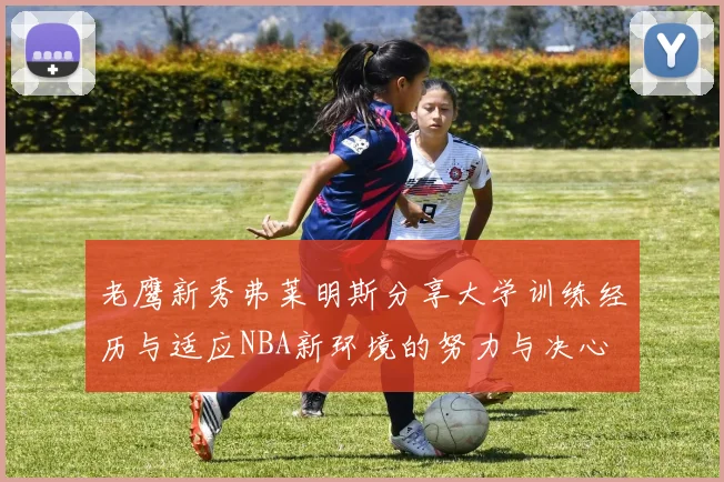 老鹰新秀弗莱明斯分享大学训练经历与适应NBA新环境的努力与决心