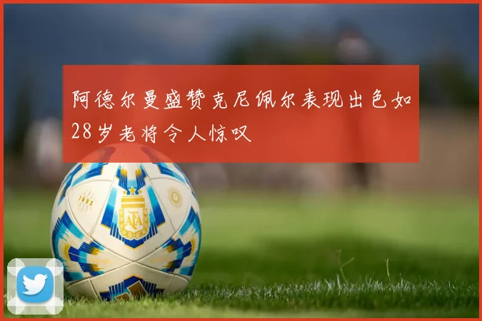 阿德尔曼盛赞克尼佩尔表现出色如28岁老将令人惊叹
