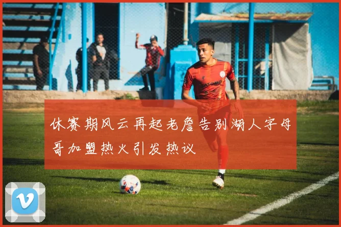 休赛期风云再起老詹告别湖人字母哥加盟热火引发热议