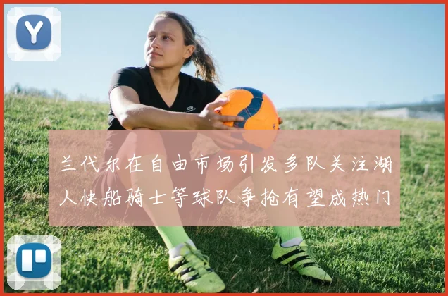 兰代尔在自由市场引发多队关注湖人快船骑士等球队争抢有望成热门球员