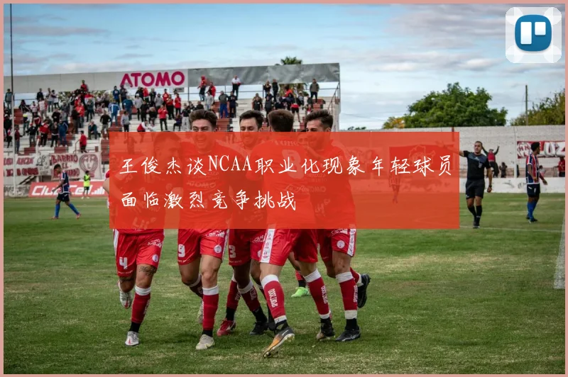 王俊杰谈NCAA职业化现象年轻球员面临激烈竞争挑战