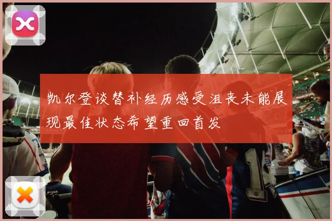凯尔登谈替补经历感受沮丧未能展现最佳状态希望重回首发