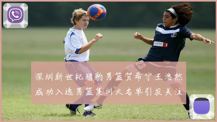 深圳新世纪猎豹男篮贺希宁王浩然成功入选男篮集训大名单引发关注