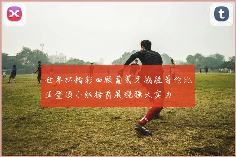 世界杯精彩回顾葡萄牙战胜哥伦比亚登顶小组榜首展现强大实力