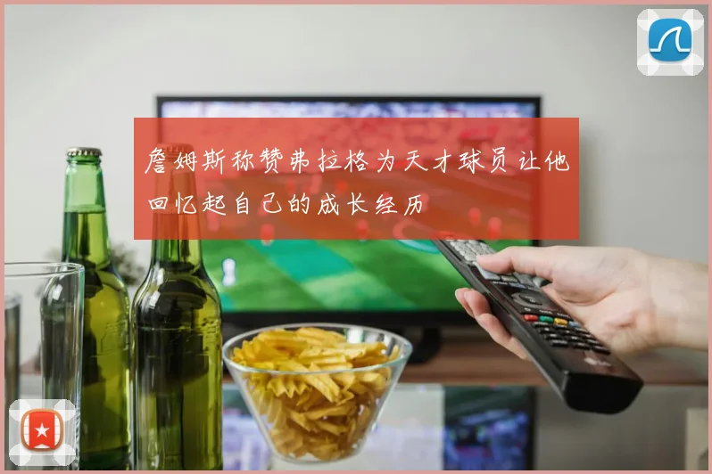 詹姆斯称赞弗拉格为天才球员让他回忆起自己的成长经历