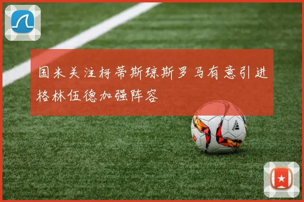 国米关注柯蒂斯琼斯罗马有意引进格林伍德加强阵容