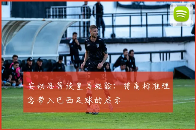 安切洛蒂谈皇马经验：将高标准理念带入巴西足球的启示
