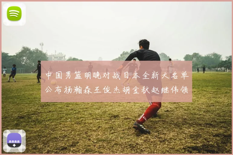 中国男篮明晚对战日本全新大名单公布杨瀚森王俊杰胡金秋赵继伟领衔出战