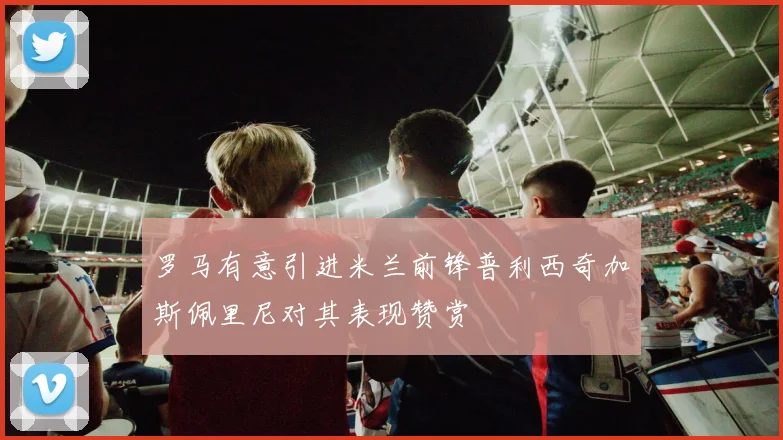 罗马有意引进米兰前锋普利西奇加斯佩里尼对其表现赞赏