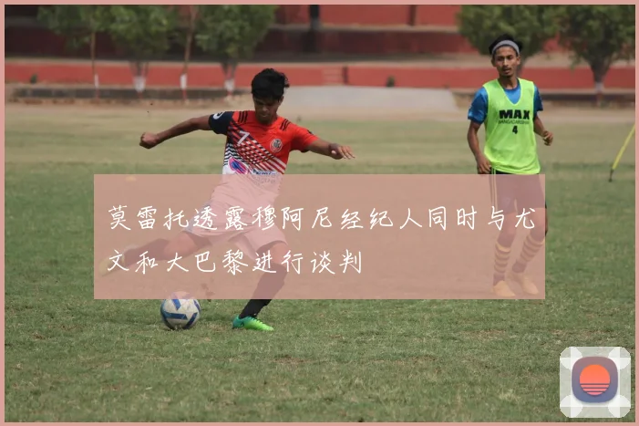 莫雷托透露穆阿尼经纪人同时与尤文和大巴黎进行谈判