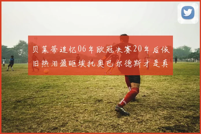 贝莱蒂追忆06年欧冠决赛20年后依旧热泪盈眶埃托奥巴尔德斯才是真正的英雄
