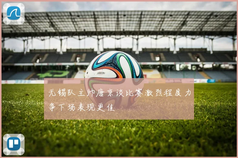 无锡队主帅唐京谈比赛激烈程度力争下场表现更佳