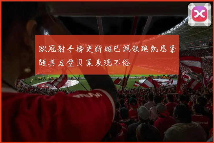 欧冠射手榜更新姆巴佩领跑凯恩紧随其后登贝莱表现不俗