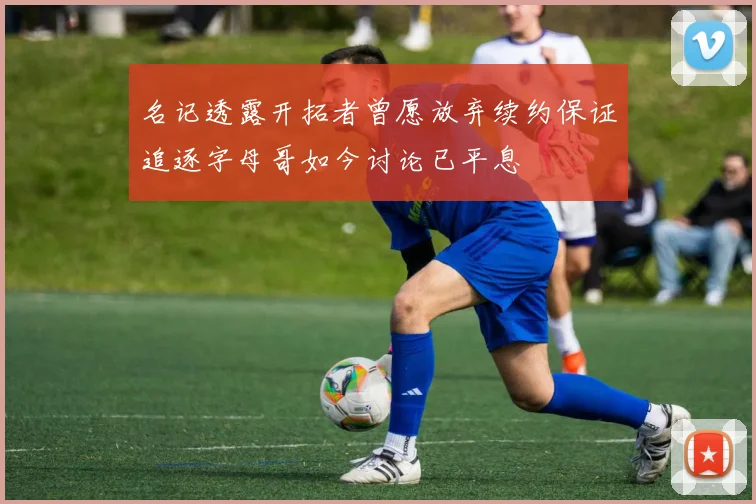 名记透露开拓者曾愿放弃续约保证追逐字母哥如今讨论已平息