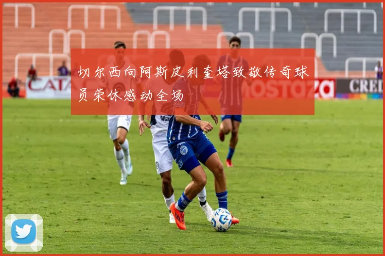 切尔西向阿斯皮利奎塔致敬传奇球员荣休感动全场