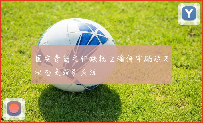 国安青岛之行缺杨立瑜何宇鹏达万状态良好引关注