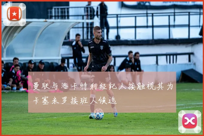 曼联与洛卡特利经纪人接触视其为卡塞米罗接班人候选